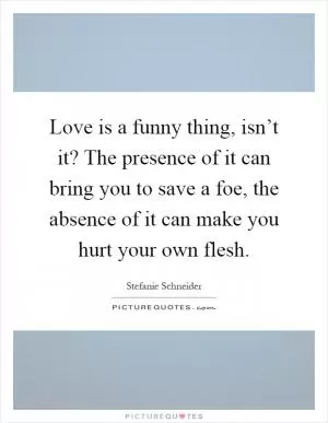 Love is a funny thing, isn’t it? The presence of it can bring you to save a foe, the absence of it can make you hurt your own flesh Picture Quote #1