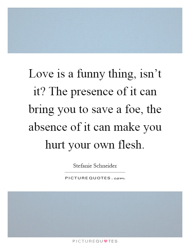 Love is a funny thing, isn't it? The presence of it can bring you to save a foe, the absence of it can make you hurt your own flesh Picture Quote #1