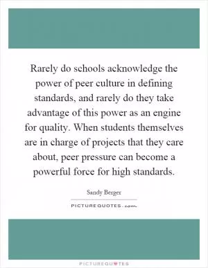 Rarely do schools acknowledge the power of peer culture in defining standards, and rarely do they take advantage of this power as an engine for quality. When students themselves are in charge of projects that they care about, peer pressure can become a powerful force for high standards Picture Quote #1