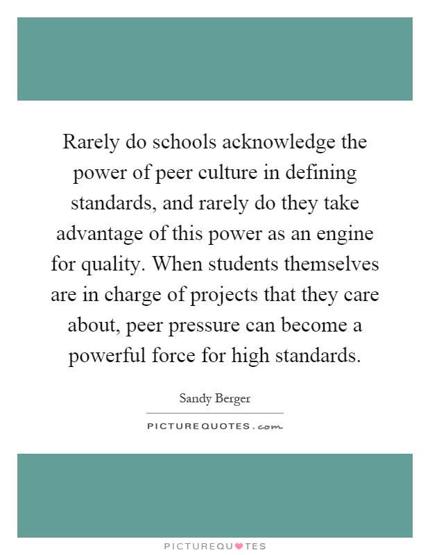 Rarely do schools acknowledge the power of peer culture in defining standards, and rarely do they take advantage of this power as an engine for quality. When students themselves are in charge of projects that they care about, peer pressure can become a powerful force for high standards Picture Quote #1