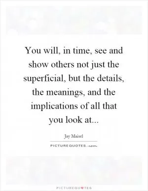 You will, in time, see and show others not just the superficial, but the details, the meanings, and the implications of all that you look at Picture Quote #1