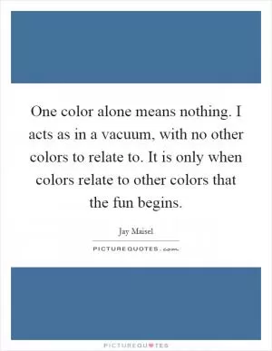 One color alone means nothing. I acts as in a vacuum, with no other colors to relate to. It is only when colors relate to other colors that the fun begins Picture Quote #1