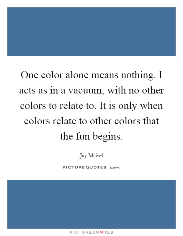One color alone means nothing. I acts as in a vacuum, with no other colors to relate to. It is only when colors relate to other colors that the fun begins Picture Quote #1