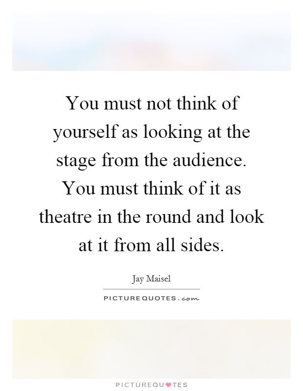 You must not think of yourself as looking at the stage from the audience. You must think of it as theatre in the round and look at it from all sides Picture Quote #1