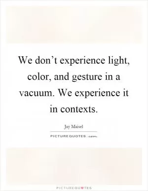 We don’t experience light, color, and gesture in a vacuum. We experience it in contexts Picture Quote #1