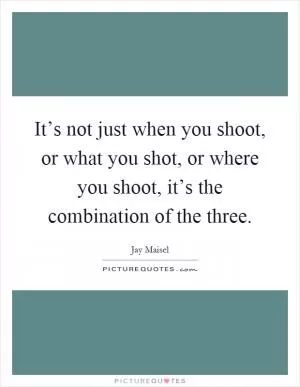 It’s not just when you shoot, or what you shot, or where you shoot, it’s the combination of the three Picture Quote #1
