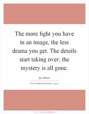 The more light you have in an image, the less drama you get. The details start taking over; the mystery is all gone Picture Quote #1