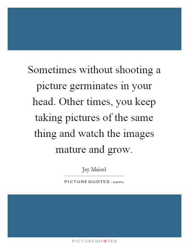 Sometimes without shooting a picture germinates in your head. Other times, you keep taking pictures of the same thing and watch the images mature and grow Picture Quote #1