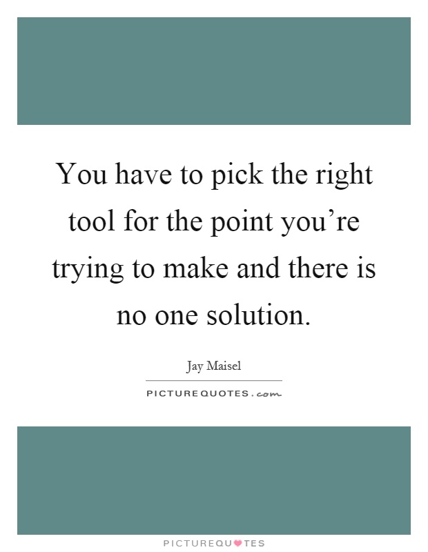 You have to pick the right tool for the point you're trying to make and there is no one solution Picture Quote #1