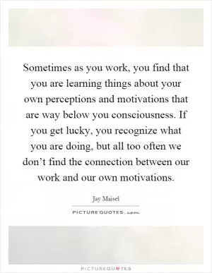Sometimes as you work, you find that you are learning things about your own perceptions and motivations that are way below you consciousness. If you get lucky, you recognize what you are doing, but all too often we don’t find the connection between our work and our own motivations Picture Quote #1