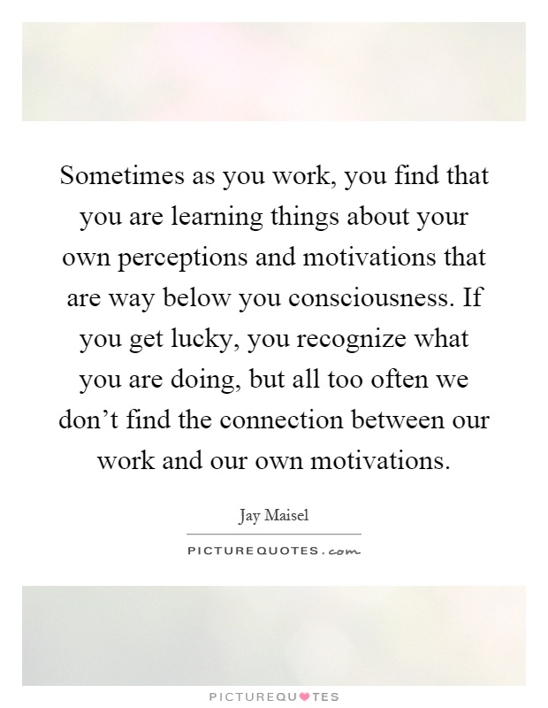 Sometimes as you work, you find that you are learning things about your own perceptions and motivations that are way below you consciousness. If you get lucky, you recognize what you are doing, but all too often we don't find the connection between our work and our own motivations Picture Quote #1