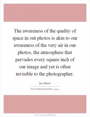 The awareness of the quality of space in out photos is akin to our awareness of the very air in our photos, the atmosphere that pervades every square inch of our image and yet is often invisible to the photographer Picture Quote #1