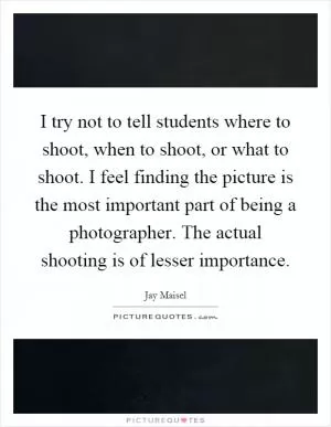 I try not to tell students where to shoot, when to shoot, or what to shoot. I feel finding the picture is the most important part of being a photographer. The actual shooting is of lesser importance Picture Quote #1