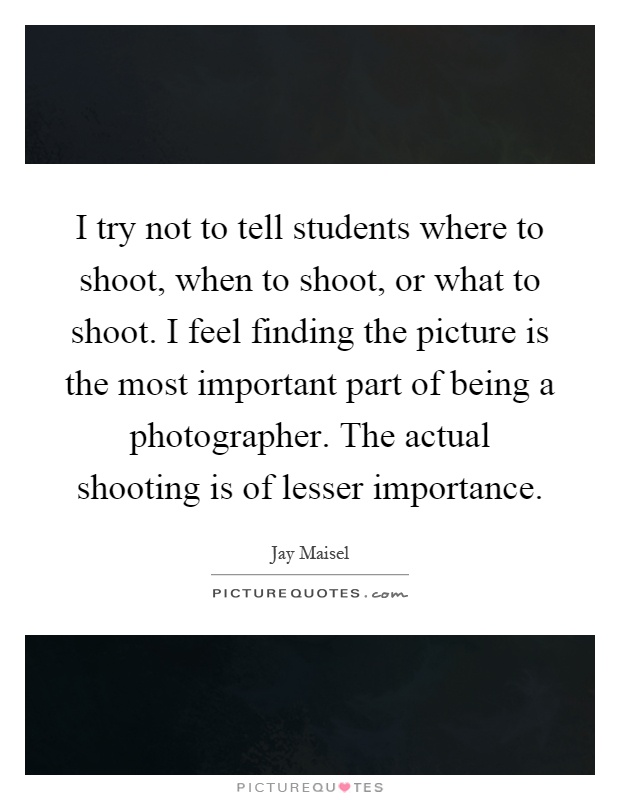 I try not to tell students where to shoot, when to shoot, or what to shoot. I feel finding the picture is the most important part of being a photographer. The actual shooting is of lesser importance Picture Quote #1