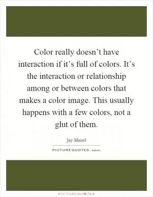 Color really doesn’t have interaction if it’s full of colors. It’s the interaction or relationship among or between colors that makes a color image. This usually happens with a few colors, not a glut of them Picture Quote #1