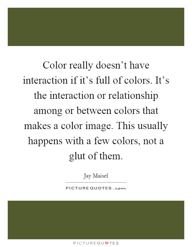 Color really doesn't have interaction if it's full of colors. It's the interaction or relationship among or between colors that makes a color image. This usually happens with a few colors, not a glut of them Picture Quote #1