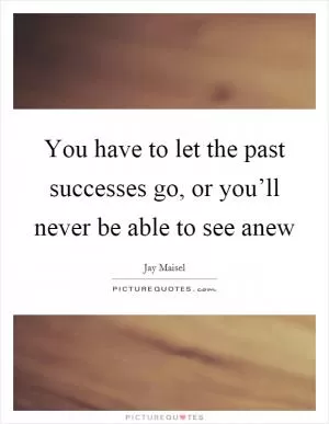 You have to let the past successes go, or you’ll never be able to see anew Picture Quote #1