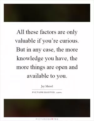 All these factors are only valuable if you’re curious. But in any case, the more knowledge you have, the more things are open and available to you Picture Quote #1