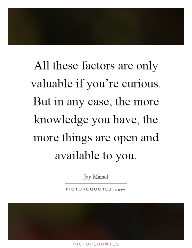 All these factors are only valuable if you're curious. But in any case, the more knowledge you have, the more things are open and available to you Picture Quote #1