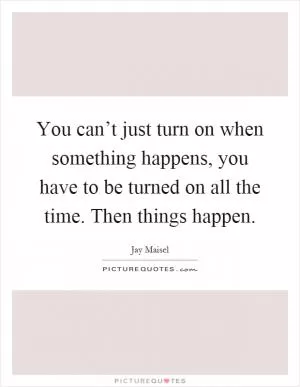 You can’t just turn on when something happens, you have to be turned on all the time. Then things happen Picture Quote #1