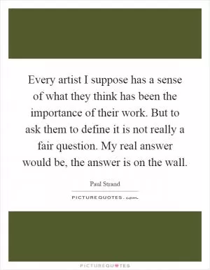 Every artist I suppose has a sense of what they think has been the importance of their work. But to ask them to define it is not really a fair question. My real answer would be, the answer is on the wall Picture Quote #1