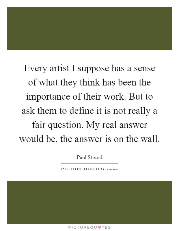 Every artist I suppose has a sense of what they think has been the importance of their work. But to ask them to define it is not really a fair question. My real answer would be, the answer is on the wall Picture Quote #1