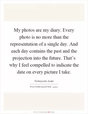 My photos are my diary. Every photo is no more than the representation of a single day. And each day contains the past and the projection into the future. That’s why I feel compelled to indicate the date on every picture I take Picture Quote #1