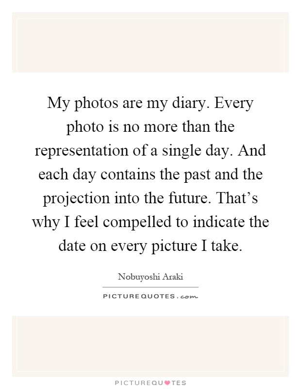 My photos are my diary. Every photo is no more than the representation of a single day. And each day contains the past and the projection into the future. That's why I feel compelled to indicate the date on every picture I take Picture Quote #1