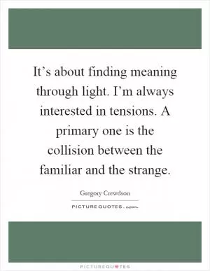 It’s about finding meaning through light. I’m always interested in tensions. A primary one is the collision between the familiar and the strange Picture Quote #1