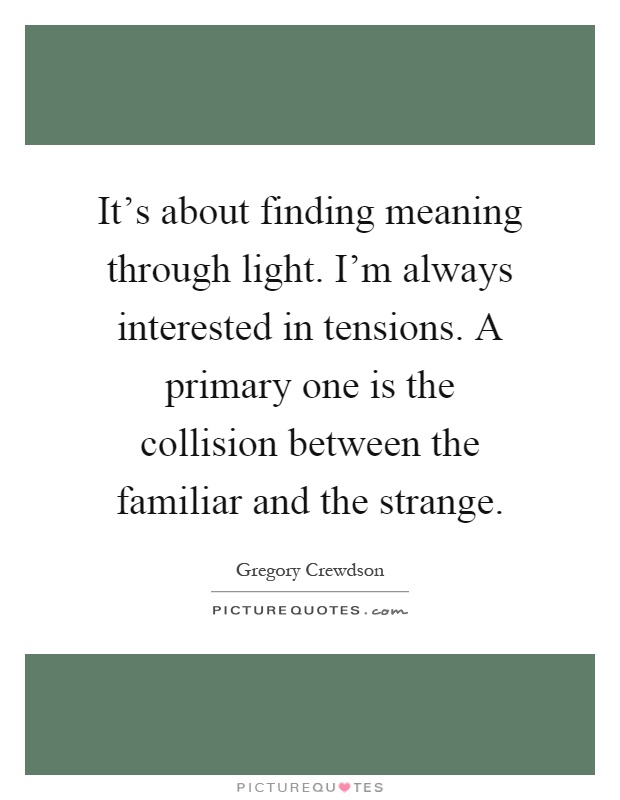 It's about finding meaning through light. I'm always interested in tensions. A primary one is the collision between the familiar and the strange Picture Quote #1