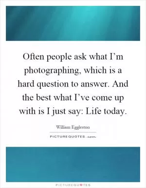 Often people ask what I’m photographing, which is a hard question to answer. And the best what I’ve come up with is I just say: Life today Picture Quote #1