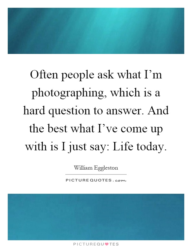 Often people ask what I'm photographing, which is a hard question to answer. And the best what I've come up with is I just say: Life today Picture Quote #1