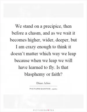 We stand on a precipice, then before a chasm, and as we wait it becomes higher, wider, deeper, but I am crazy enough to think it doesn’t matter which way we leap because when we leap we will have learned to fly. Is that blasphemy or faith? Picture Quote #1