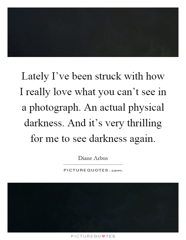 Lately I've been struck with how I really love what you can't see in a photograph. An actual physical darkness. And it's very thrilling for me to see darkness again Picture Quote #1