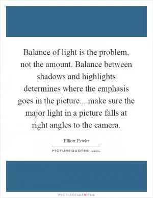 Balance of light is the problem, not the amount. Balance between shadows and highlights determines where the emphasis goes in the picture... make sure the major light in a picture falls at right angles to the camera Picture Quote #1