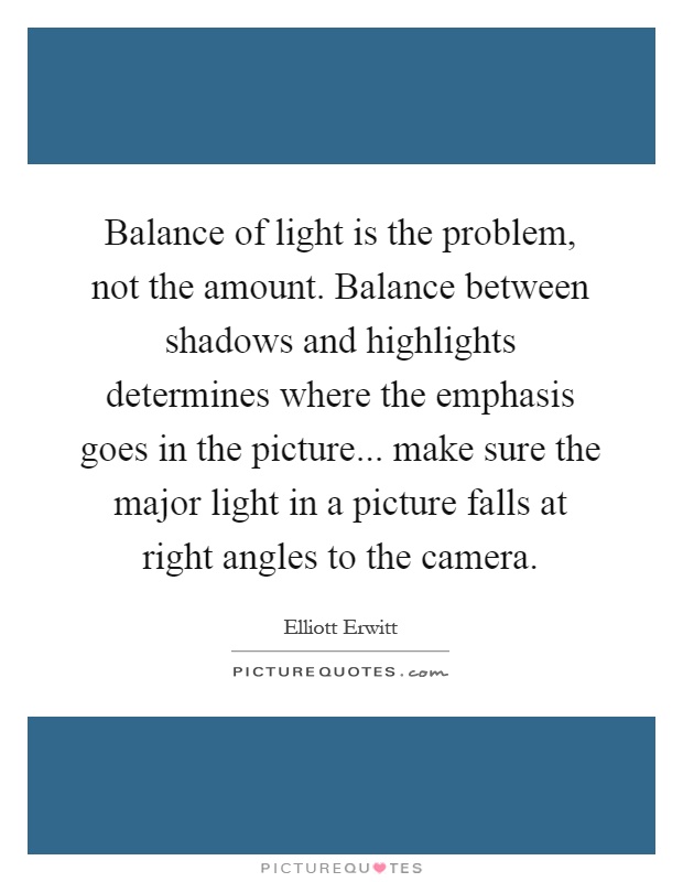 Balance of light is the problem, not the amount. Balance between shadows and highlights determines where the emphasis goes in the picture... make sure the major light in a picture falls at right angles to the camera Picture Quote #1