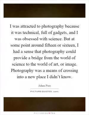 I was attracted to photography because it was technical, full of gadgets, and I was obsessed with science. But at some point around fifteen or sixteen, I had a sense that photography could provide a bridge from the world of science to the world of art, or image. Photography was a means of crossing into a new place I didn’t know Picture Quote #1