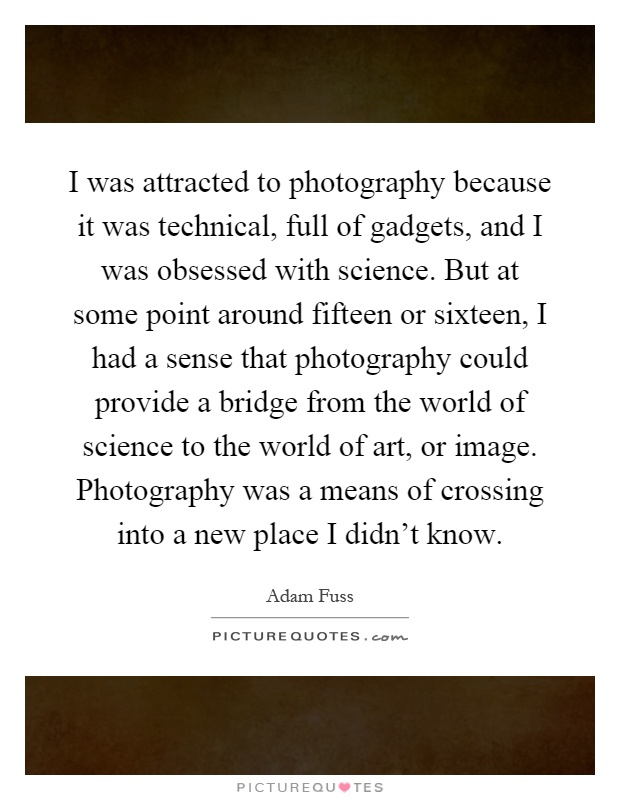 I was attracted to photography because it was technical, full of gadgets, and I was obsessed with science. But at some point around fifteen or sixteen, I had a sense that photography could provide a bridge from the world of science to the world of art, or image. Photography was a means of crossing into a new place I didn't know Picture Quote #1