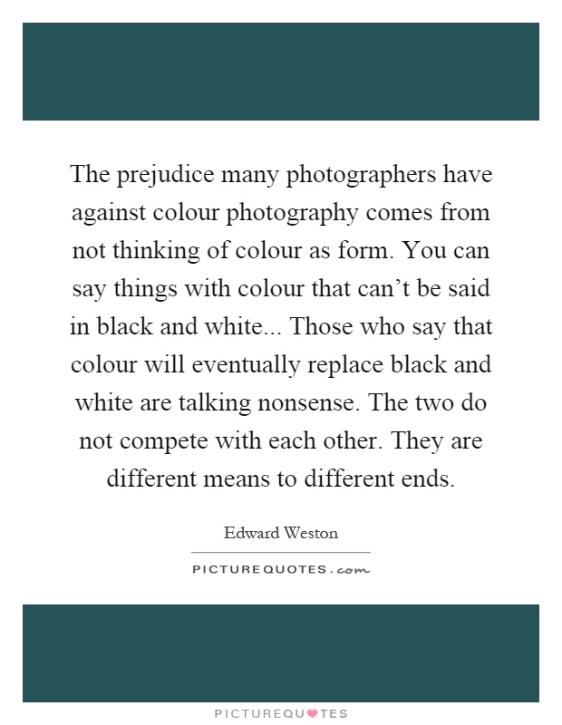 The prejudice many photographers have against colour photography comes from not thinking of colour as form. You can say things with colour that can't be said in black and white... Those who say that colour will eventually replace black and white are talking nonsense. The two do not compete with each other. They are different means to different ends Picture Quote #1
