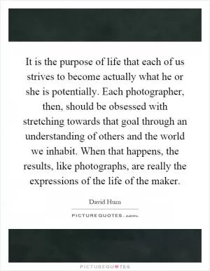 It is the purpose of life that each of us strives to become actually what he or she is potentially. Each photographer, then, should be obsessed with stretching towards that goal through an understanding of others and the world we inhabit. When that happens, the results, like photographs, are really the expressions of the life of the maker Picture Quote #1