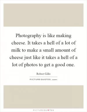 Photography is like making cheese. It takes a hell of a lot of milk to make a small amount of cheese just like it takes a hell of a lot of photos to get a good one Picture Quote #1
