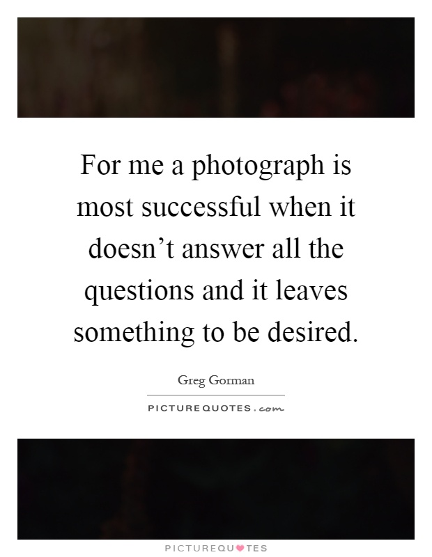 For me a photograph is most successful when it doesn't answer all the questions and it leaves something to be desired Picture Quote #1