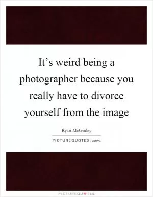It’s weird being a photographer because you really have to divorce yourself from the image Picture Quote #1