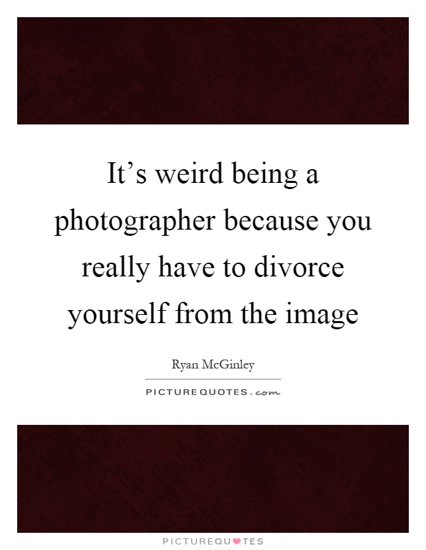 It's weird being a photographer because you really have to divorce yourself from the image Picture Quote #1