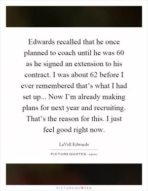 Edwards recalled that he once planned to coach until he was 60 as he signed an extension to his contract. I was about 62 before I ever remembered that’s what I had set up... Now I’m already making plans for next year and recruiting. That’s the reason for this. I just feel good right now Picture Quote #1