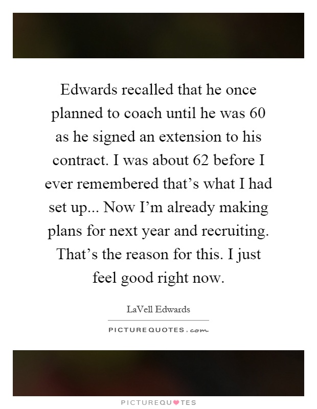 Edwards recalled that he once planned to coach until he was 60 as he signed an extension to his contract. I was about 62 before I ever remembered that's what I had set up... Now I'm already making plans for next year and recruiting. That's the reason for this. I just feel good right now Picture Quote #1