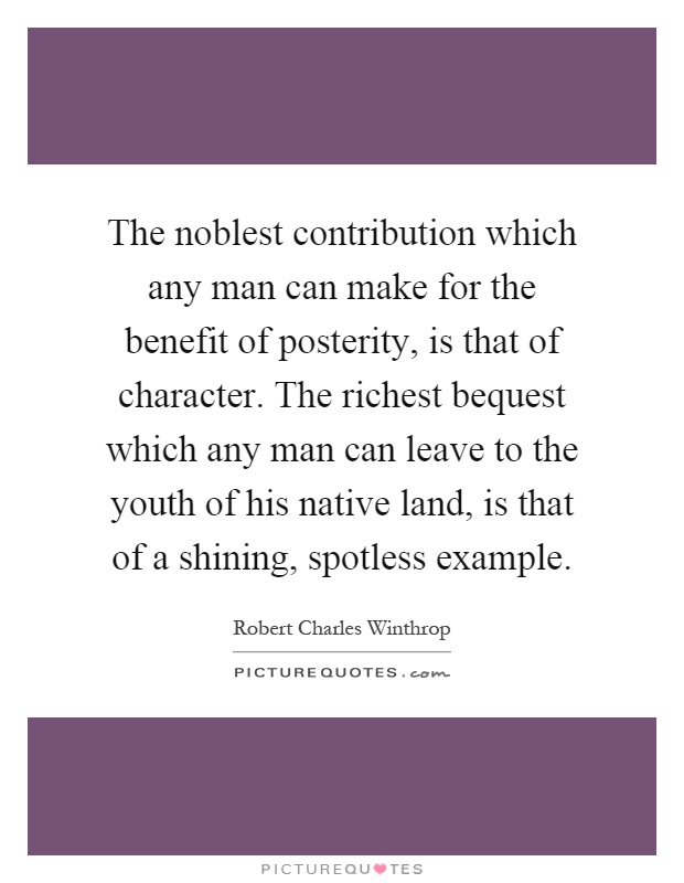 The noblest contribution which any man can make for the benefit of posterity, is that of character. The richest bequest which any man can leave to the youth of his native land, is that of a shining, spotless example Picture Quote #1
