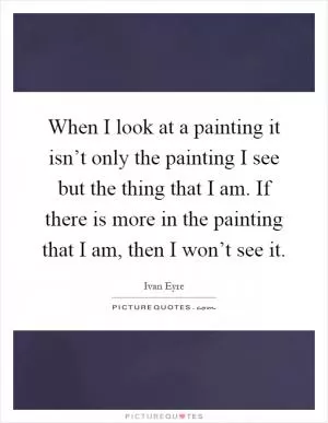 When I look at a painting it isn’t only the painting I see but the thing that I am. If there is more in the painting that I am, then I won’t see it Picture Quote #1