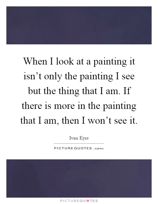 When I look at a painting it isn't only the painting I see but the thing that I am. If there is more in the painting that I am, then I won't see it Picture Quote #1