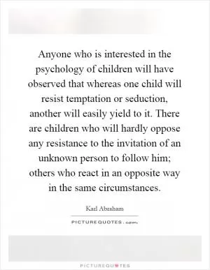 Anyone who is interested in the psychology of children will have observed that whereas one child will resist temptation or seduction, another will easily yield to it. There are children who will hardly oppose any resistance to the invitation of an unknown person to follow him; others who react in an opposite way in the same circumstances Picture Quote #1